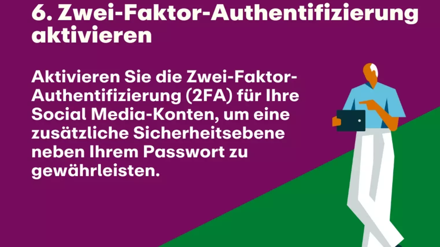 6. Zwei-Faktor-Authentifizierung aktivieren: Aktivieren Sie die Zwei-Faktor-Authentifizierung (2FA) für Ihre Social Media-Konten, um eine zusätzliche Sicherheitsebene neben Ihrem Passwort zu gewährleisten.