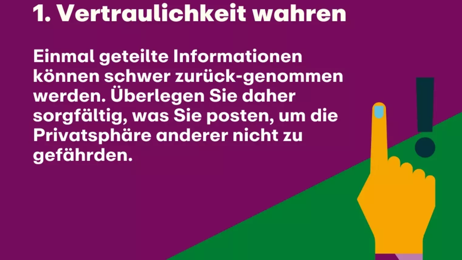 1. Vertraulichkeit wahren: Einmal geteilte Informationen können schwer zurück-genommen werden. Überlegen Sie daher sorgfältig, was Sie posten, um die Privatsphäre anderer nicht zu gefährden.