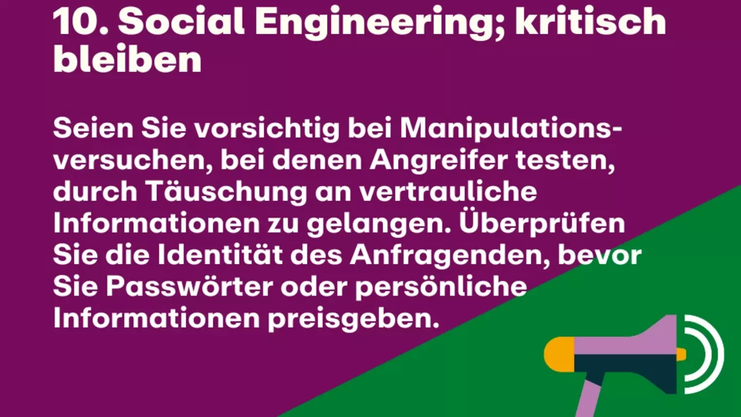 10. Social Engineering; kritisch bleiben: Seien Sie vorsichtig bei Manipulations-versuchen, bei denen Angreifer testen, durch Täuschung an vertrauliche Informationen zu gelangen. Überprüfen Sie die Identität des Anfragenden, bevor Sie Passwörter oder persönliche Informationen preisgeben.