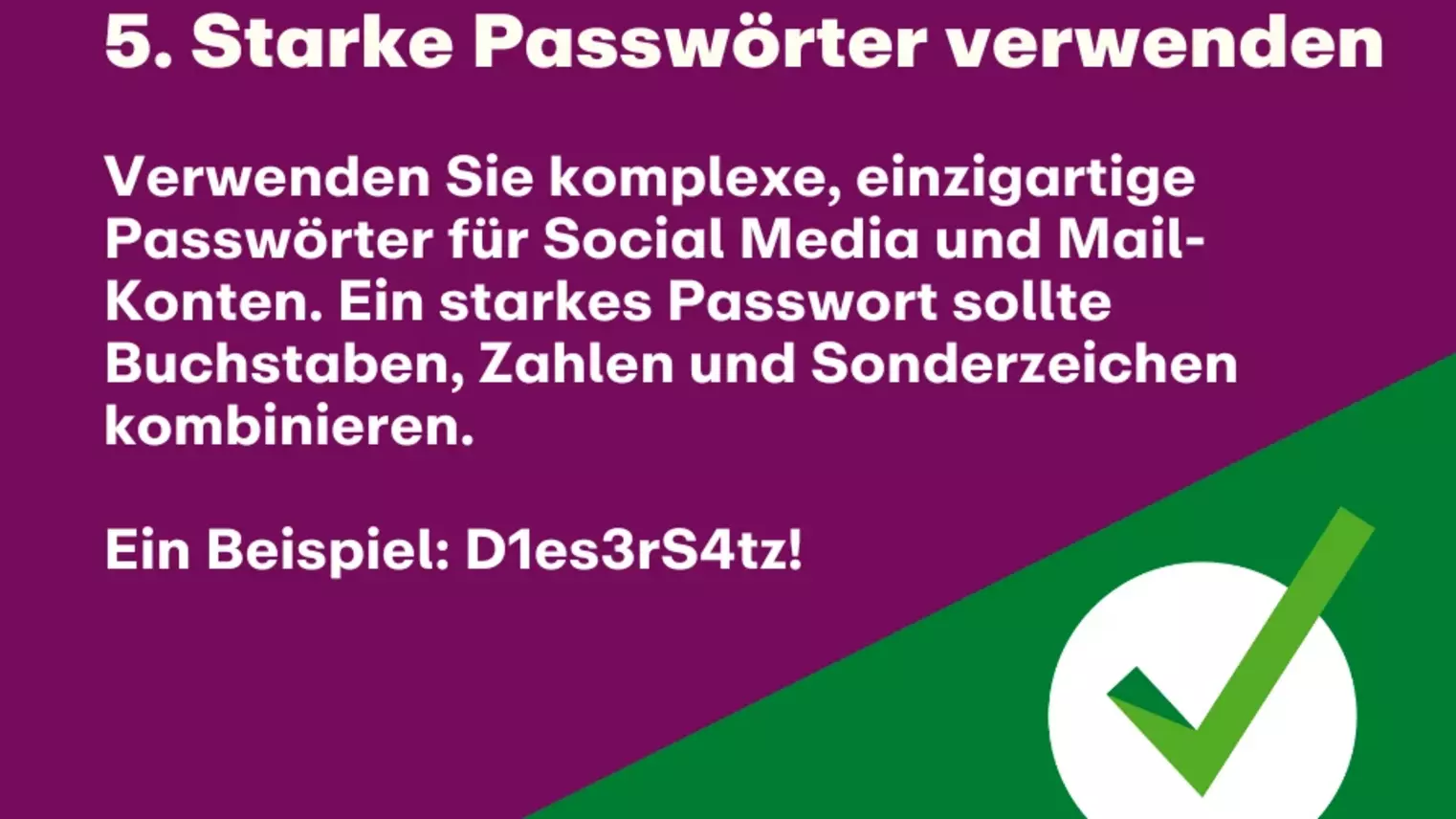 5. Starke Passwörter verwenden: Verwenden Sie komplexe, einzigartige Passwörter für Social Media und Mail-Konten. Ein starkes Passwort sollte Buchstaben, Zahlen und Sonderzeichen kombinieren.   Ein Beispiel: D1es3rS4tz!