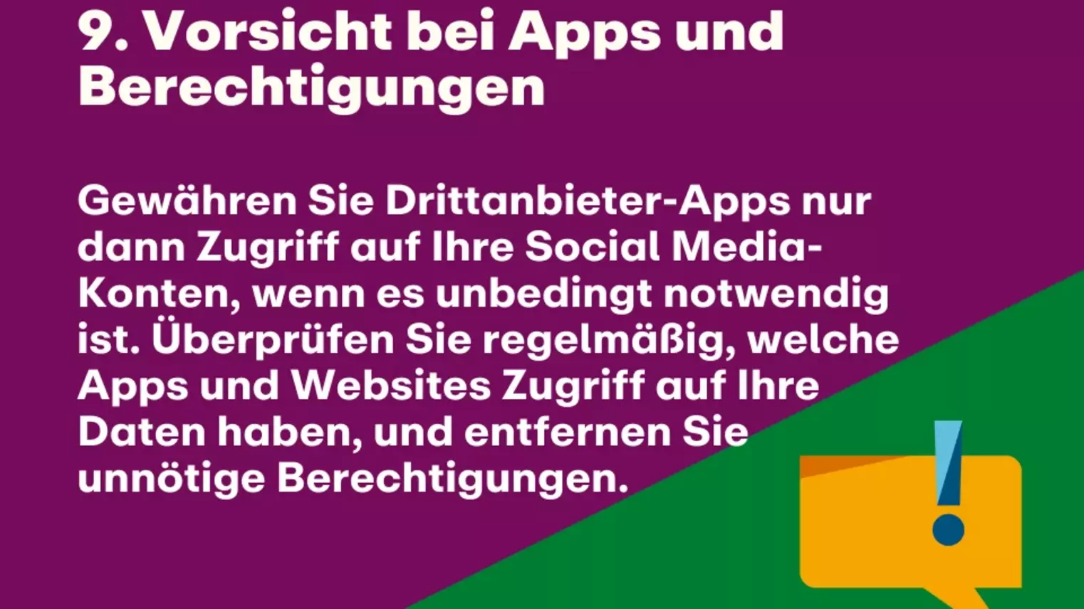 9. Vorsicht bei Apps und Berechtigungen: Gewähren Sie Drittanbieter-Apps nur dann Zugriff auf Ihre Social Media-Konten, wenn es unbedingt notwendig ist. Überprüfen Sie regelmäßig, welche Apps und Websites Zugriff auf Ihre Daten haben, und entfernen Sie unnötige Berechtigungen.