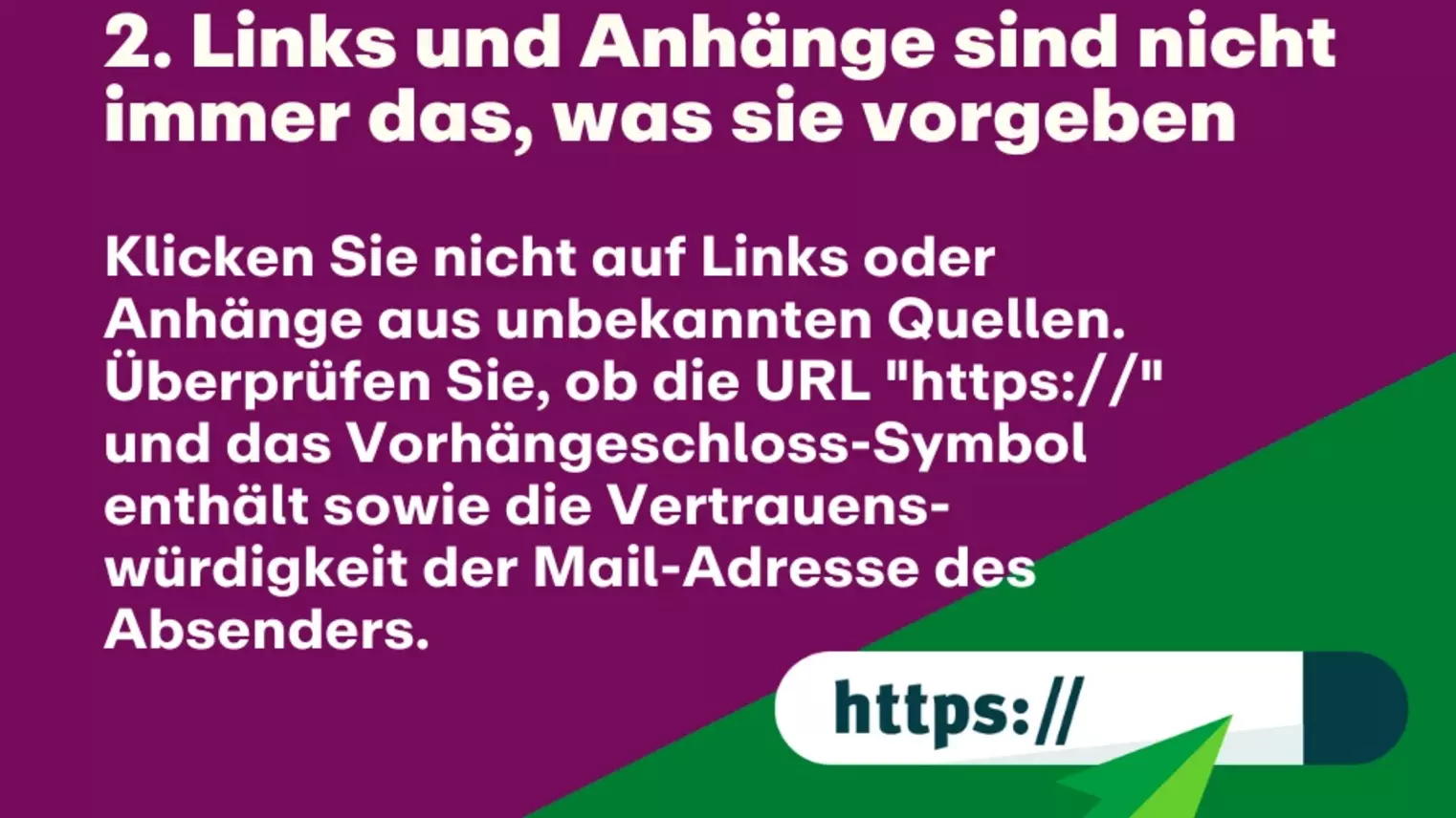 2. Links und Anhänge sind nicht immer das, was sie vorgeben: Klicken Sie nicht auf Links oder Anhänge aus unbekannten Quellen. Überprüfen Sie, ob die URL "https://" und das Vorhängeschloss-Symbol enthält sowie die Vertrauens-würdigkeit der Mail-Adresse des Absenders.