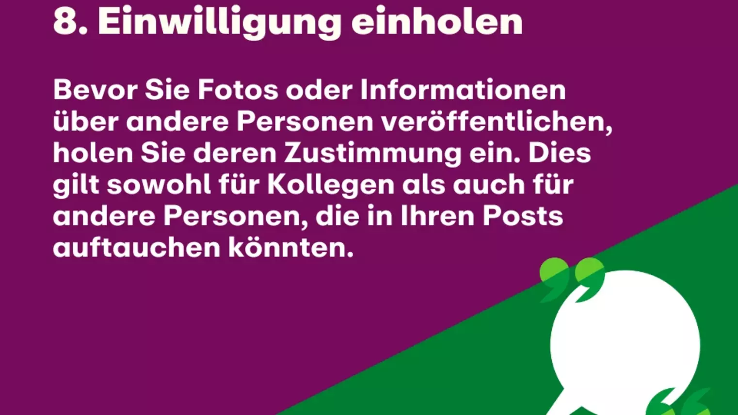 8. Einwilligung einholen: Bevor Sie Fotos oder Informationen über andere Personen veröffentlichen, holen Sie deren Zustimmung ein. Dies gilt sowohl für Kollegen als auch für andere Personen, die in Ihren Posts auftauchen könnten.