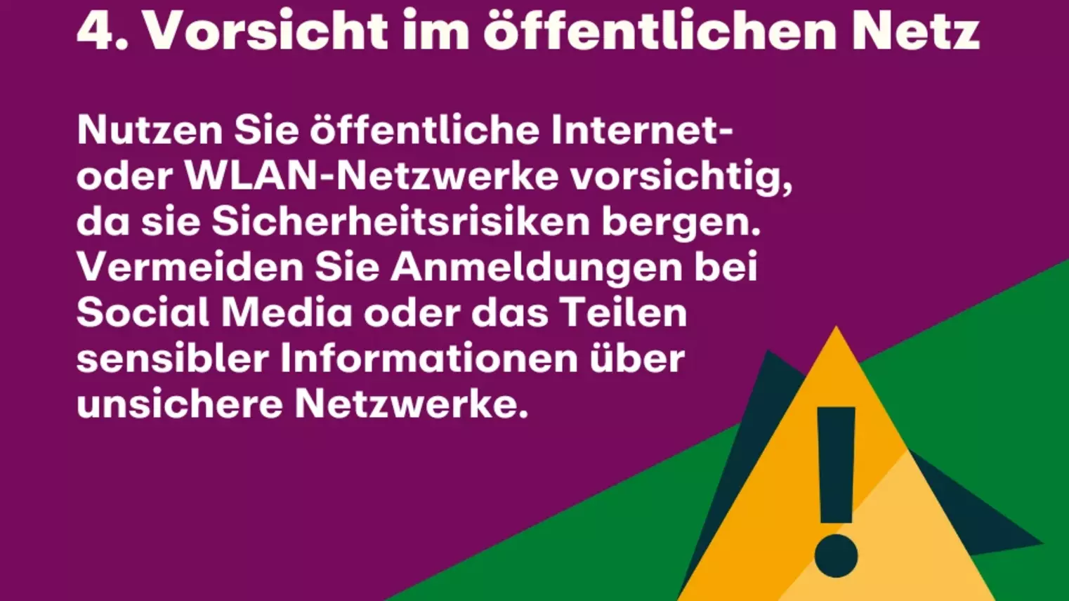 4. Vorsicht im öffentlichen Netz: Nutzen Sie öffentliche Internet- oder WLAN-Netzwerke vorsichtig, da sie Sicherheitsrisiken bergen. Vermeiden Sie Anmeldungen bei Social Media oder das Teilen sensibler Informationen über unsichere Netzwerke.