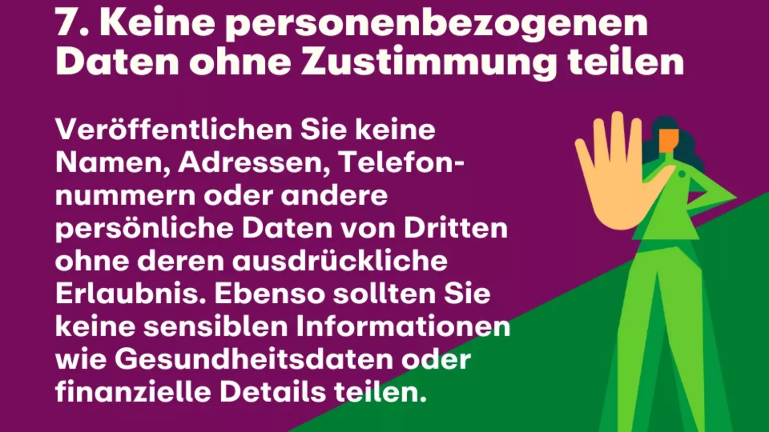 7. Keine personenbezogenen Daten ohne Zustimmung teilen: Veröffentlichen Sie keine Namen, Adressen, Telefon-nummern oder andere persönliche Daten von Dritten ohne deren ausdrückliche Erlaubnis. Ebenso sollten Sie keine sensiblen Informationen wie Gesundheitsdaten oder finanzielle Details teilen.  