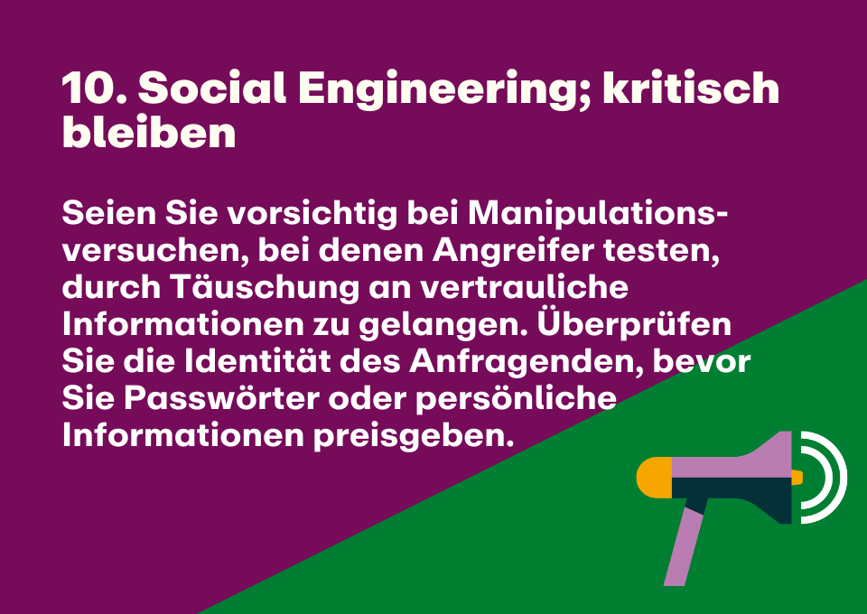 10. Social Engineering; kritisch bleiben: Seien Sie vorsichtig bei Manipulations-versuchen, bei denen Angreifer testen, durch Täuschung an vertrauliche Informationen zu gelangen. Überprüfen Sie die Identität des Anfragenden, bevor Sie Passwörter oder persönliche Informationen preisgeben.