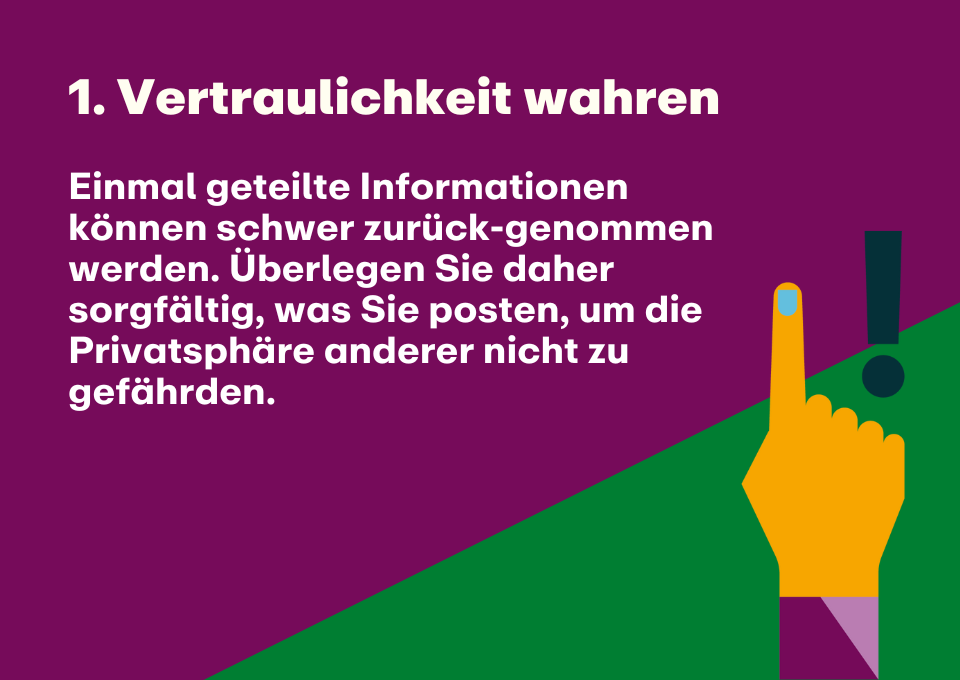 1. Vertraulichkeit wahren: Einmal geteilte Informationen können schwer zurück-genommen werden. Überlegen Sie daher sorgfältig, was Sie posten, um die Privatsphäre anderer nicht zu gefährden.