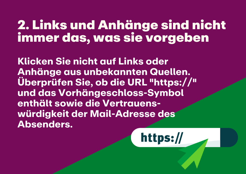 2. Links und Anhänge sind nicht immer das, was sie vorgeben: Klicken Sie nicht auf Links oder Anhänge aus unbekannten Quellen. Überprüfen Sie, ob die URL "https://" und das Vorhängeschloss-Symbol enthält sowie die Vertrauens-würdigkeit der Mail-Adresse des Absenders.