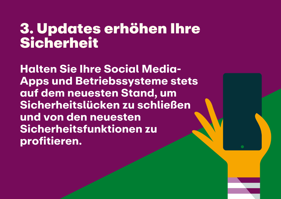 3. Updates erhöhen Ihre Sicherheit: Halten Sie Ihre Social Media-Apps und Betriebssysteme stets auf dem neuesten Stand, um Sicherheitslücken zu schließen und von den neuesten Sicherheitsfunktionen zu profitieren.