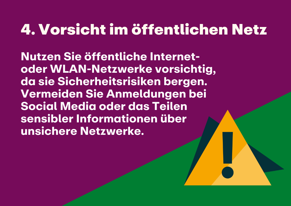 4. Vorsicht im öffentlichen Netz: Nutzen Sie öffentliche Internet- oder WLAN-Netzwerke vorsichtig, da sie Sicherheitsrisiken bergen. Vermeiden Sie Anmeldungen bei Social Media oder das Teilen sensibler Informationen über unsichere Netzwerke.