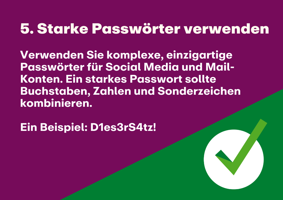 5. Starke Passwörter verwenden: Verwenden Sie komplexe, einzigartige Passwörter für Social Media und Mail-Konten. Ein starkes Passwort sollte Buchstaben, Zahlen und Sonderzeichen kombinieren.   Ein Beispiel: D1es3rS4tz!