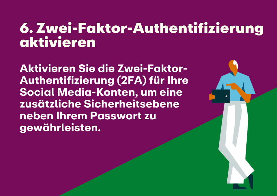 6. Zwei-Faktor-Authentifizierung aktivieren: Aktivieren Sie die Zwei-Faktor-Authentifizierung (2FA) für Ihre Social Media-Konten, um eine zusätzliche Sicherheitsebene neben Ihrem Passwort zu gewährleisten.