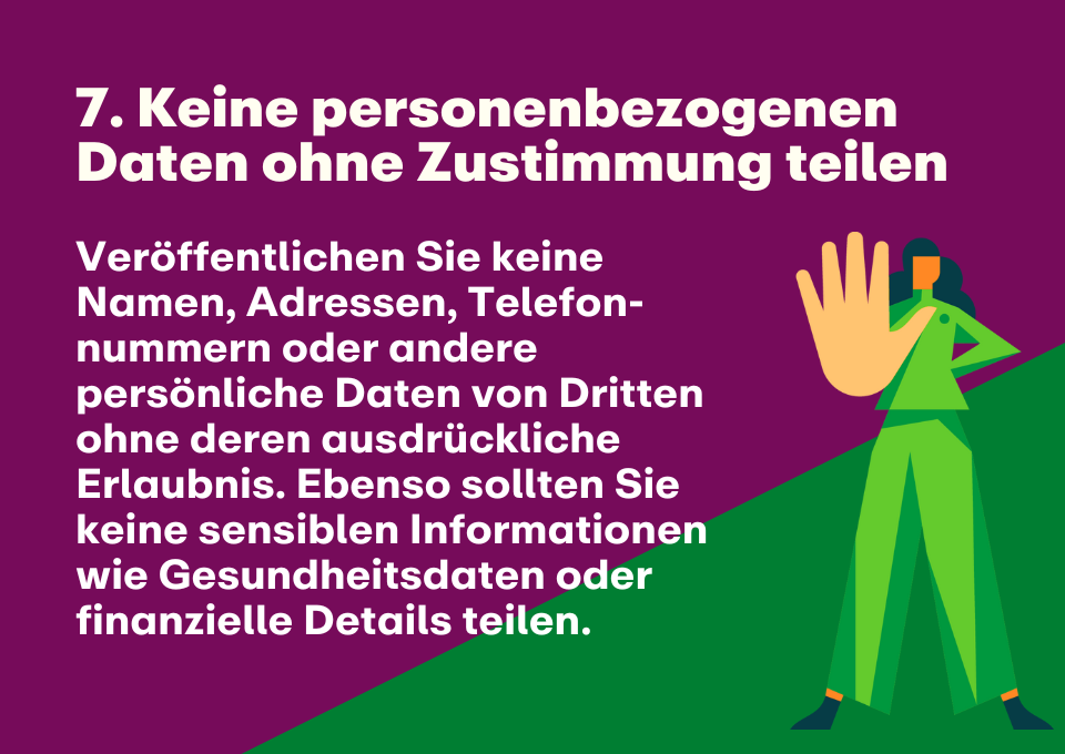 7. Keine personenbezogenen Daten ohne Zustimmung teilen: Veröffentlichen Sie keine Namen, Adressen, Telefon-nummern oder andere persönliche Daten von Dritten ohne deren ausdrückliche Erlaubnis. Ebenso sollten Sie keine sensiblen Informationen wie Gesundheitsdaten oder finanzielle Details teilen.  