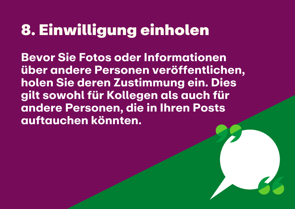 8. Einwilligung einholen: Bevor Sie Fotos oder Informationen über andere Personen veröffentlichen, holen Sie deren Zustimmung ein. Dies gilt sowohl für Kollegen als auch für andere Personen, die in Ihren Posts auftauchen könnten.