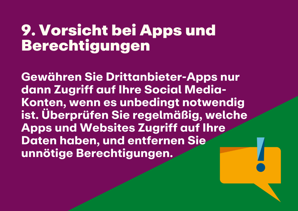 9. Vorsicht bei Apps und Berechtigungen: Gewähren Sie Drittanbieter-Apps nur dann Zugriff auf Ihre Social Media-Konten, wenn es unbedingt notwendig ist. Überprüfen Sie regelmäßig, welche Apps und Websites Zugriff auf Ihre Daten haben, und entfernen Sie unnötige Berechtigungen.